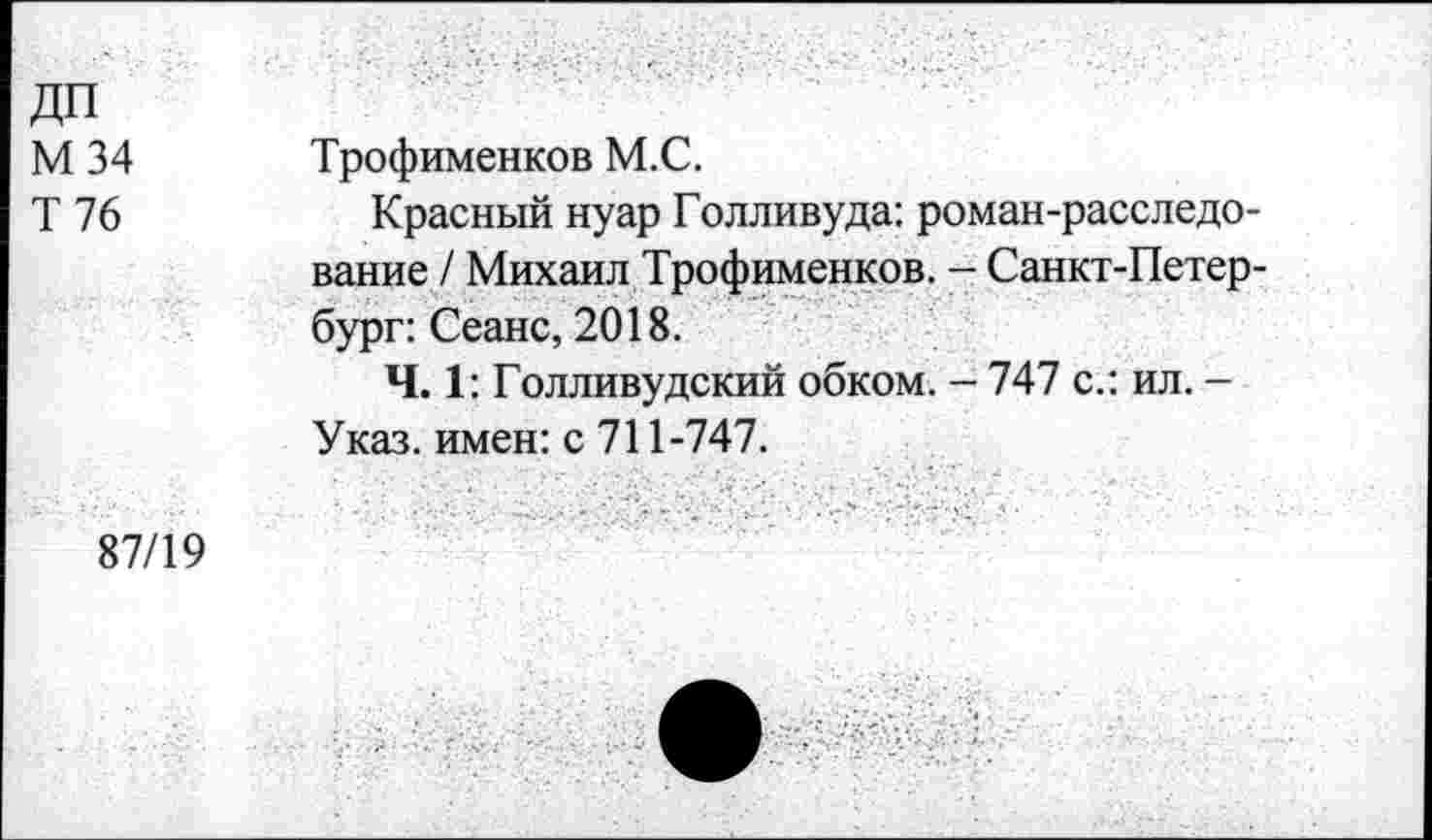 ﻿ДП М 34 Т 76	Трофименков М.С. Красный нуар Голливуда: роман-расследование / Михаил Трофименков. - Санкт-Петербург: Сеанс, 2018. Ч. 1: Голливудский обком. - 747 с.: ил. -Указ, имен: с 711-747.
87/19	